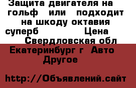 Защита двигателя на WV гольф 5 или 6,подходит на шкоду октавия,суперб,eti,getta › Цена ­ 1 500 - Свердловская обл., Екатеринбург г. Авто » Другое   